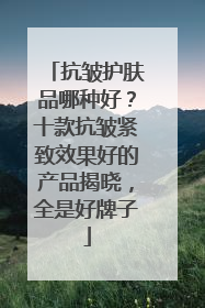 抗皱护肤品哪种好？十款抗皱紧致效果好的产品揭晓，全是好牌子